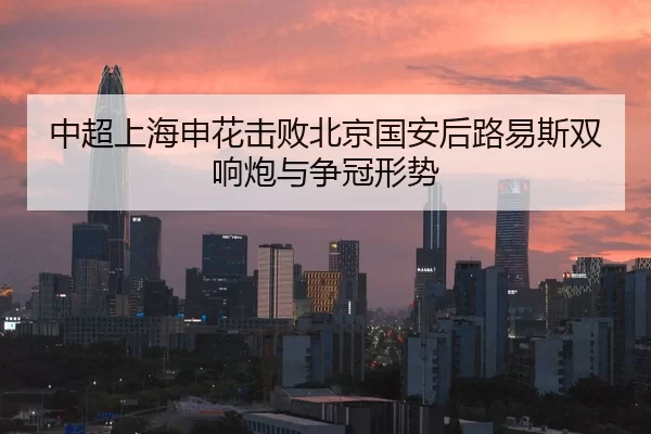 中超上海申花击败北京国安后路易斯双响炮与争冠形势